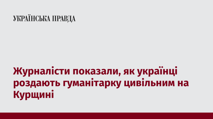 Журналісти показали, як українці роздають гуманітарку цивільним на Курщині 